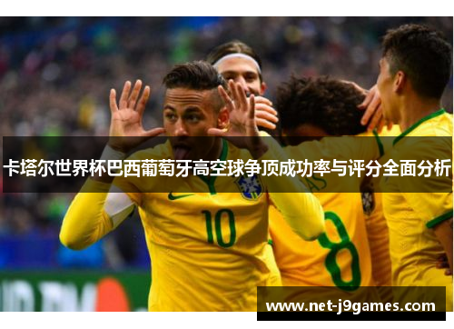 卡塔尔世界杯巴西葡萄牙高空球争顶成功率与评分全面分析