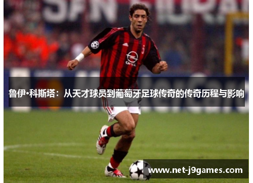 鲁伊·科斯塔:从天才球员到葡萄牙足球传奇的传奇历程与影响 鲁伊·科斯塔:从天才球员到葡萄牙足球传奇的传奇历程与影响