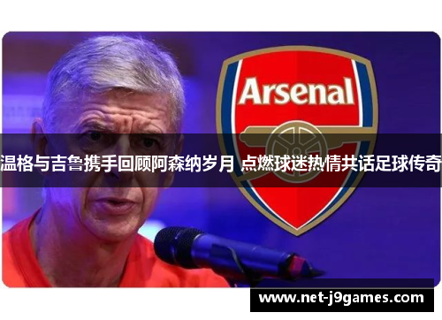 温格与吉鲁携手回顾阿森纳岁月 点燃球迷热情共话足球传奇 温格与吉鲁携手回顾阿森纳岁月 点燃球迷热情共话足球传奇