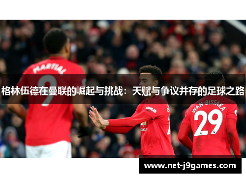 格林伍德在曼联的崛起与挑战:天赋与争议并存的足球之路 格林伍德在曼联的崛起与挑战:天赋与争议并存的足球之路