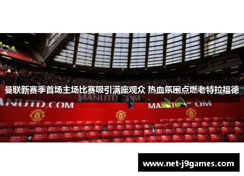 曼联新赛季首场主场比赛吸引满座观众 热血氛围点燃老特拉福德 曼联新赛季首场主场比赛吸引满座观众 热血氛围点燃老特拉福德