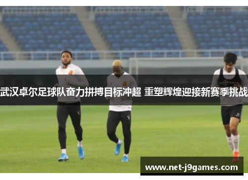 武汉卓尔足球队奋力拼搏目标冲超 重塑辉煌迎接新赛季挑战