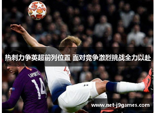 热刺力争英超前列位置 面对竞争激烈挑战全力以赴 热刺力争英超前列位置 面对竞争激烈挑战全力以赴