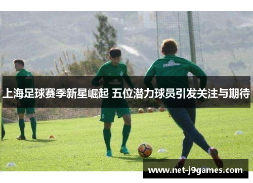 上海足球赛季新星崛起 五位潜力球员引发关注与期待