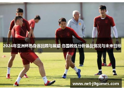 2024年亚洲杯热身赛回顾与展望 各国教练分析备战情况与未来目标