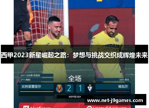 西甲2023新星崛起之路:梦想与挑战交织成辉煌未来 西甲2023新星崛起之路:梦想与挑战交织成辉煌未来
