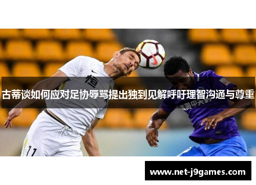 古蒂谈如何应对足协辱骂提出独到见解呼吁理智沟通与尊重