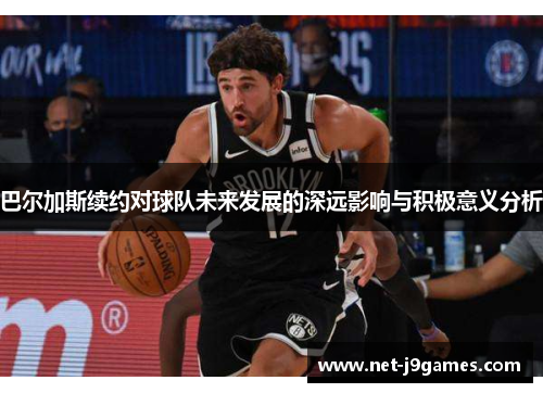 巴尔加斯续约对球队未来发展的深远影响与积极意义分析