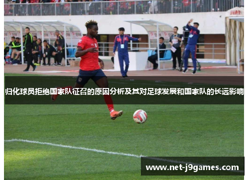 归化球员拒绝国家队征召的原因分析及其对足球发展和国家队的长远影响