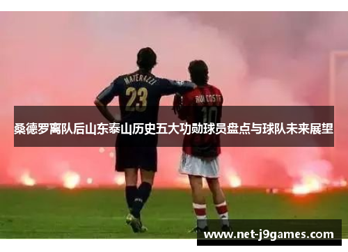 桑德罗离队后山东泰山历史五大功勋球员盘点与球队未来展望