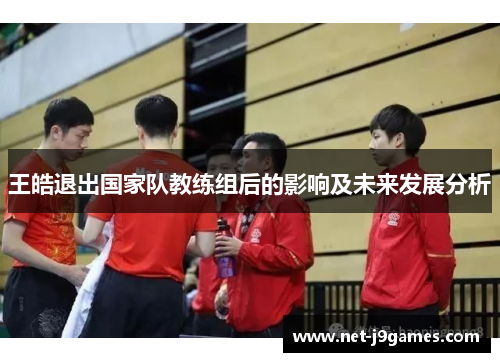 王皓退出国家队教练组后的影响及未来发展分析 王皓退出国家队教练组后的影响及未来发展分析