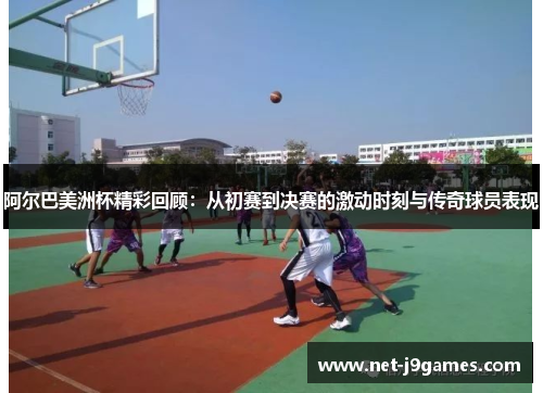 阿尔巴美洲杯精彩回顾：从初赛到决赛的激动时刻与传奇球员表现