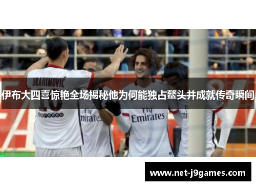 伊布大四喜惊艳全场揭秘他为何能独占鳌头并成就传奇瞬间