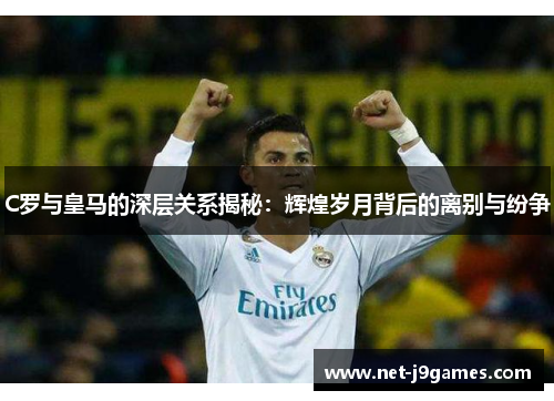 C罗与皇马的深层关系揭秘：辉煌岁月背后的离别与纷争