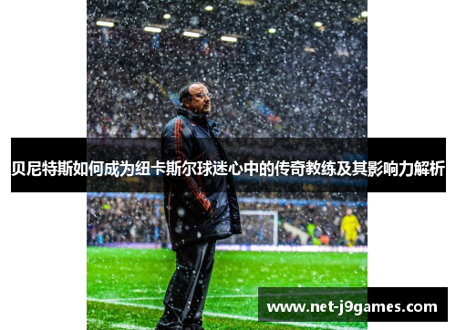 贝尼特斯如何成为纽卡斯尔球迷心中的传奇教练及其影响力解析