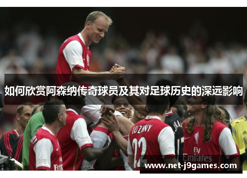 如何欣赏阿森纳传奇球员及其对足球历史的深远影响
