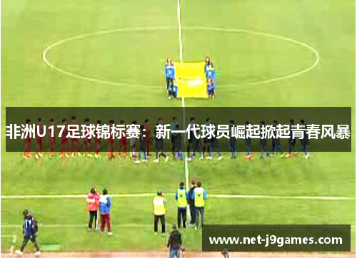 非洲U17足球锦标赛：新一代球员崛起掀起青春风暴