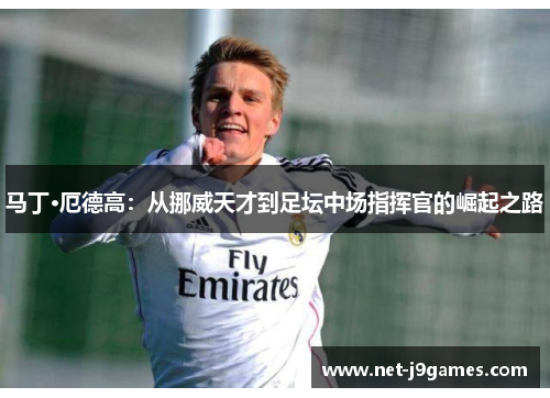 马丁·厄德高:从挪威天才到足坛中场指挥官的崛起之路 马丁·厄德高:从挪威天才到足坛中场指挥官的崛起之路