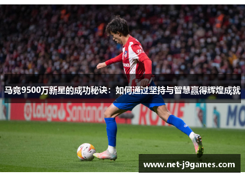 马竞9500万新星的成功秘诀:如何通过坚持与智慧赢得辉煌成就 马竞9500万新星的成功秘诀:如何通过坚持与智慧赢得辉煌成就