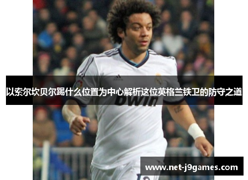 以索尔坎贝尔踢什么位置为中心解析这位英格兰铁卫的防守之道 以索尔坎贝尔踢什么位置为中心解析这位英格兰铁卫的防守之道