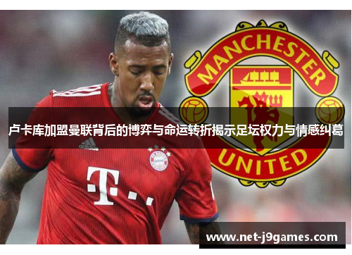 卢卡库加盟曼联背后的博弈与命运转折揭示足坛权力与情感纠葛