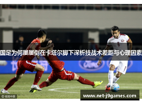 国足为何屡屡倒在卡塔尔脚下深析技战术差距与心理因素