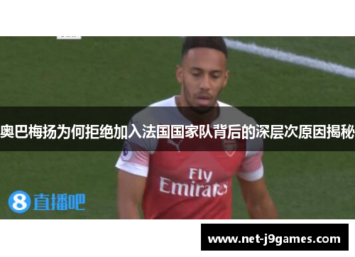 奥巴梅扬为何拒绝加入法国国家队背后的深层次原因揭秘