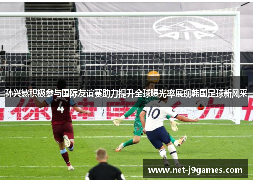 孙兴慜积极参与国际友谊赛助力提升全球曝光率展现韩国足球新风采
