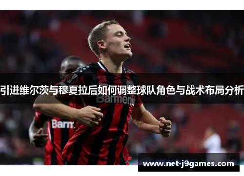 引进维尔茨与穆夏拉后如何调整球队角色与战术布局分析
